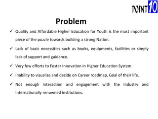 Quality and Affordable Higher Education for Youth is the most important piece of the puzzle towards building a strong Nation. Lack of basic necessities such as books, equipments, facilities or simply lack of support and guidance. Very few efforts to Foster Innovation in Higher Education System. Inability to visualize and decide on Career roadmap, Goal of their life. Not enough Interaction and engagement with the Industry and Internationally renowned institutions. Problem 
