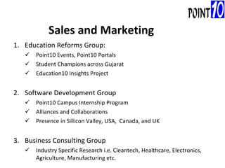 Education Reforms Group: Point10 Events, Point10 Portals Student Champions across Gujarat Education10 Insights Project Software Development Group Point10 Campus Internship Program Alliances and Collaborations  Presence in Sillicon Valley, USA,  Canada, and UK Business Consulting Group Industry Specific Research i.e. Cleantech, Healthcare, Electronics, Agriculture, Manufacturing etc. Sales and Marketing 