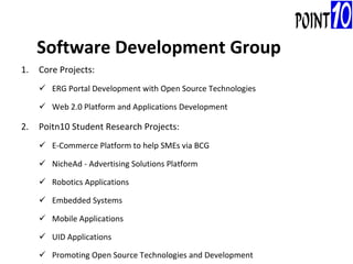 Core Projects: ERG Portal Development with Open Source Technologies Web 2.0 Platform and Applications Development Poitn10 Student Research Projects: E-Commerce Platform to help SMEs via BCG NicheAd - Advertising Solutions Platform Robotics Applications Embedded Systems Mobile Applications UID Applications Promoting Open Source Technologies and Development   Software Development Group 