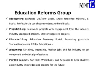 Books10.org : Exchange Old/New Books, Share reference Material, E-Books, Professionals can choose students to Fund Books Projects10.org:  Real-world projects with engagement from the Industry, Industry sponsored projects, Mentor suggested projects Education10.org:  Education Discovery Portal, Promoting grassroots Student Innovators, RTI for Education etc. Jobs10.org:  Part-time, Internship, Fresher jobs and for industry to get competent and ethical professionals Point10 Summits,  Soft-skills Workshops, and Seminars to help students gain industry knowledge and prepare for the future Education Reforms Group 