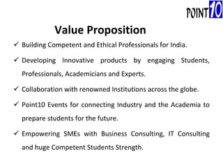 Building Competent and Ethical Professionals for India. Developing Innovative products by engaging Students, Professionals, Academicians and Experts. Collaboration with renowned Institutions across the globe. Point10 Events for connecting Industry and the Academia to prepare students for the future. Empowering SMEs with Business Consulting, IT Consulting and huge Competent Students Strength. Value Proposition 