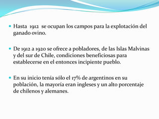  Hasta 1912 se ocupan los campos para la explotación del
  ganado ovino.

 De 1912 a 1920 se ofrece a pobladores, de las Islas Malvinas
  y del sur de Chile, condiciones beneficiosas para
  establecerse en el entonces incipiente pueblo.

 En su inicio tenía sólo el 17% de argentinos en su
  población, la mayoría eran ingleses y un alto porcentaje
  de chilenos y alemanes.
 