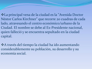 La principal vena de la ciudad es la "Avenida Doctor
Néstor Carlos Kirchner" que recorre 20 cuadras de cada
lado, atravesando el centro económico/urbano de la
Ciudad. El nombre se debe al Ex-Presidente nacional,
quien falleció y se encuentra sepultado en la ciudad
capital.

A través del tiempo la ciudad ha ido aumentando
considerablemente su población, su desarrollo y su
economía social.
 