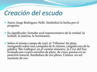 Creación del escudo
 Autor, Jorge Rodriguez Nelli. Simbolizó la lucha por el
  progreso.

 Su significado: Esmalte azul representativo de la verdad, la
  lealtad, la justicia, la hermosura.

 Sobre el mismo campo de azul, el ‘Villarino’ de plata,
  navegando sobre una campaña de lo mismo, cargada esta de la
  palabra ‘Río Gallegos’; en el cantón siniestro, la Cruz del Sur,
  formada por cuatro estrellas de plata, de cinco puntas en su
  posición natural, bordadura de oro pleno. Cimera: un sol
  naciente de oro.
 