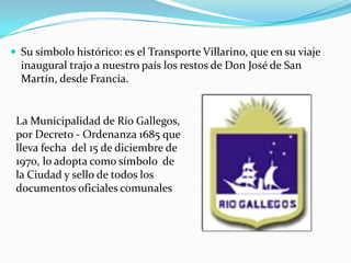  Su símbolo histórico: es el Transporte Villarino, que en su viaje
  inaugural trajo a nuestro país los restos de Don José de San
  Martín, desde Francia.


 La Municipalidad de Río Gallegos,
 por Decreto - Ordenanza 1685 que
 lleva fecha del 15 de diciembre de
 1970, lo adopta como símbolo de
 la Ciudad y sello de todos los
 documentos oficiales comunales
 