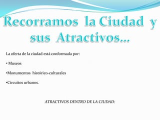 La oferta de la ciudad está conformada por:

• Museos

•Monumentos histórico-culturales

•Circuitos urbanos.



                      ATRACTIVOS DENTRO DE LA CIUDAD:
 