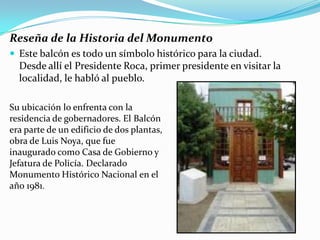 Reseña de la Historia del Monumento
 Este balcón es todo un símbolo histórico para la ciudad.
  Desde allí el Presidente Roca, primer presidente en visitar la
  localidad, le habló al pueblo.

Su ubicación lo enfrenta con la
residencia de gobernadores. El Balcón
era parte de un edificio de dos plantas,
obra de Luis Noya, que fue
inaugurado como Casa de Gobierno y
Jefatura de Policía. Declarado
Monumento Histórico Nacional en el
año 1981.
 