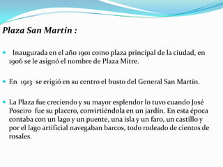 Plaza San Martín :

 Inaugurada en el año 1901 como plaza principal de la ciudad, en
  1906 se le asignó el nombre de Plaza Mitre.

 En 1913 se erigió en su centro el busto del General San Martín.


 La Plaza fue creciendo y su mayor esplendor lo tuvo cuando José
  Poseiro fue su placero, convirtiéndola en un jardín. En esta época
  contaba con un lago y un puente, una isla y un faro, un castillo y
  por el lago artificial navegaban barcos, todo rodeado de cientos de
  rosales.
 