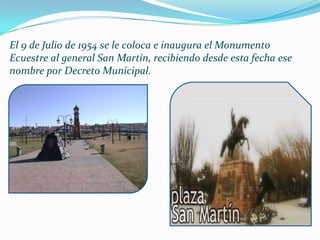 El 9 de Julio de 1954 se le coloca e inaugura el Monumento
Ecuestre al general San Martín, recibiendo desde esta fecha ese
nombre por Decreto Municipal.
 