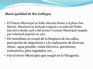 Municipalidad de Rio Gallegos

 El Palacio Municipal se halla ubicado frente a la plaza San
  Martin, Mantiene su fachada original y es sede del Poder
  Ejecutivo desde 1926 y del primer Consejo Municipal surgido
  por voluntad popular en 1912.
 De inmediato se ocupó de la limpieza de las calles,
  percepción de impuestos y a la realización de diversas
  obras: agua potable, usina eléctrica, pavimento,
  cementerio, plan regulador, etc...
 Fue el tercer Municipio que surgió en la Patagonia.
 