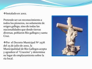 Instalado en 2002.

Pretende ser un reconocimiento a
todos los pioneros, no solamente de
origen gallego, sino de todas las
nacionalidades que desde tierras
diversas, poblaron Río gallegos y santa
Cruz.

Por el Decreto Municipal Nº 2578
del 25 de julio de 2002, la
Municipalidad de Río Gallegos acepta
y agradece el "Cruceiro" y determina
su lugar de emplazamiento sobre la
ría local.
 