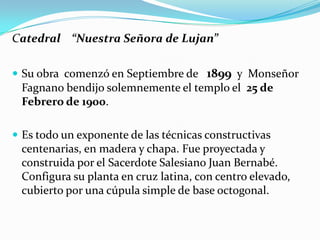 Catedral “Nuestra Señora de Lujan”

 Su obra comenzó en Septiembre de 1899 y Monseñor
 Fagnano bendijo solemnemente el templo el 25 de
 Febrero de 1900.

 Es todo un exponente de las técnicas constructivas
 centenarias, en madera y chapa. Fue proyectada y
 construida por el Sacerdote Salesiano Juan Bernabé.
 Configura su planta en cruz latina, con centro elevado,
 cubierto por una cúpula simple de base octogonal.
 