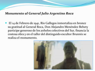 Monumento al General Julio Argentino Roca

 El 14 de Febrero de 1941, Río Gallegos inmortaliza en bronce
  su gratitud al General Roca, Don Alejandro Menéndez Behety
  participe generoso de los anhelos colectivos del Sur, financia la
  costosa obra y en el taller del distinguido escultor Brunnix se
  realiza el monumento.
 