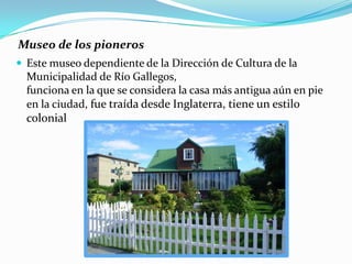 Museo de los pioneros
 Este museo dependiente de la Dirección de Cultura de la
  Municipalidad de Río Gallegos,
  funciona en la que se considera la casa más antigua aún en pie
  en la ciudad, fue traída desde Inglaterra, tiene un estilo
  colonial
 
