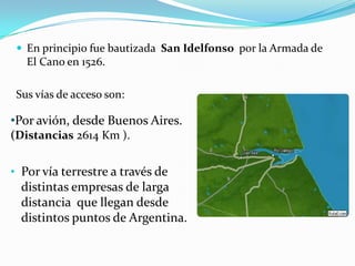  En principio fue bautizada San Idelfonso por la Armada de
   El Cano en 1526.

 Sus vías de acceso son:

•Por avión, desde Buenos Aires.
(Distancias 2614 Km ).


• Por vía terrestre a través de
  distintas empresas de larga
  distancia que llegan desde
  distintos puntos de Argentina.
 