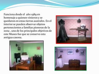 Funciona desde el año 1989 en
homenaje a quienes vinieron y se
quedaron en estas tierras australes. En el
interior se pueden observar objetos
pertenecientes a familias pioneras de la
zona , uno de los principales objetivos de
este Museo fue que se conserve esta
antigua casona.
 