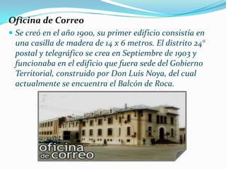 Oficina de Correo
 Se creó en el año 1900, su primer edificio consistía en
 una casilla de madera de 14 x 6 metros. El distrito 24°
 postal y telegráfico se crea en Septiembre de 1903 y
 funcionaba en el edificio que fuera sede del Gobierno
 Territorial, construido por Don Luis Noya, del cual
 actualmente se encuentra el Balcón de Roca.
 