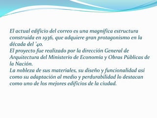 El actual edificio del correo es una magnífica estructura
construida en 1936, que adquiere gran protagonismo en la
década del ’40.
El proyecto fue realizado por la dirección General de
Arquitectura del Ministerio de Economía y Obras Públicas de
la Nación.
La nobleza de sus materiales, su diseño y funcionalidad así
como su adaptación al medio y perdurabilidad lo destacan
como uno de los mejores edificios de la ciudad.
 