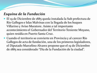Esquina de la Fundación
 El 19 de Diciembre de 1885 queda instalada la Sub prefectura de
  Río Gallegos e Islas Malvinas con la llegada de los buques
  Villarino y Aviso Muratore. Asiste a tal importante
  acontecimiento el Gobernador del Territorio Teniente Moyano,
  quien residía en Puerto Santa Cruz.
 Cuando el territorio se convierte en Provincia y al carecer Río
  Gallegos de acta de fundación, una de los primeros legisladores,
  el Diputado Marcelino Alvarez propone que el 19 de Diciembre
  de 1885 sea considerado “Día de la Fundación de la ciudad”.
 