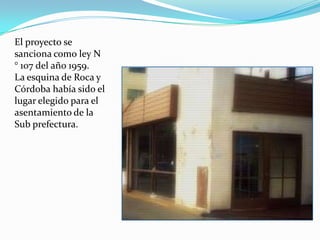 El proyecto se
sanciona como ley N
° 107 del año 1959.
La esquina de Roca y
Córdoba había sido el
lugar elegido para el
asentamiento de la
Sub prefectura.
 