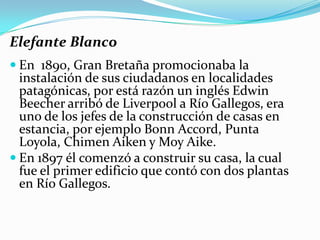 Elefante Blanco
 En 1890, Gran Bretaña promocionaba la
  instalación de sus ciudadanos en localidades
  patagónicas, por está razón un inglés Edwin
  Beecher arribó de Liverpool a Río Gallegos, era
  uno de los jefes de la construcción de casas en
  estancia, por ejemplo Bonn Accord, Punta
  Loyola, Chimen Aiken y Moy Aike.
 En 1897 él comenzó a construir su casa, la cual
  fue el primer edificio que contó con dos plantas
  en Río Gallegos.
 