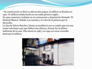 • Su construcción se llevó a cabo en dos etapas, el edificio se finalizó en
1900. El edificio estaba hecho en un estilo pionero inglés.
En 1905 comenzó a trabajar en un restaurante y alojamiento llamado “El
Elefante Blanco” debido a su tamaño y el color de la pintura que lo
decoraba.
La hija de Edwin Beecher, Emmy se estableció con su madre que era una
mujer sola hasta 1957 que fallece esta última y Emmy fue la última
habitante de la casa. Ella murió en 1987 y en 1992 un voraz incendio
destruyó el edificio.
 