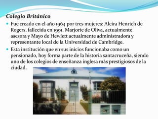 Colegio Británico
 Fue creado en el año 1964 por tres mujeres: Alcira Henrich de
  Rogers, fallecida en 1991, Marjorie de Oliva, actualmente
  asesora y Mayo de Hewlett actualmente administradora y
  representante local de la Universidad de Cambridge.
 Esta institución que en sus inicios funcionaba como un
  pensionado, hoy forma parte de la historia santacruceña, siendo
  uno de los colegios de enseñanza inglesa más prestigiosos de la
  ciudad.
 