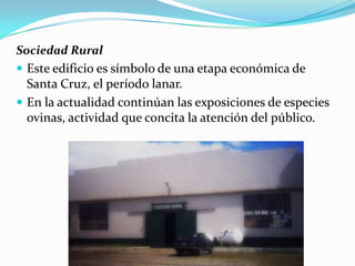 Sociedad Rural
 Este edificio es símbolo de una etapa económica de
  Santa Cruz, el período lanar.
 En la actualidad continúan las exposiciones de especies
 ovinas, actividad que concita la atención del público.
 