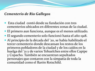Cementerio de Río Gallegos

 Esta ciudad contó desde su fundación con tres
  cementerios ubicados en diferentes zonas de la ciudad.
 El primero aun funciona, aunque es el menos utilizado.
 El segundo cementerio solo funcionó hasta el año 1918.
 Al principio de la década del ’20, se había habilitado el
  tercer cementerio donde descansan los restos de los
  primeros pobladores de la ciudad y de los caídos en la
  huelga del ’21 y de varios Tehuelches entre ellos Capipe
  y Copacho. También se encuentran sepultados
  personajes que contaron con la simpatía de toda la
  comunidad como el Barón Rotschild.
 