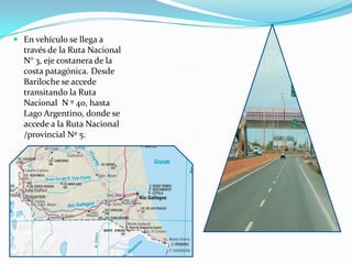  En vehículo se llega a
  través de la Ruta Nacional
  N° 3, eje costanera de la
  costa patagónica. Desde
  Bariloche se accede
  transitando la Ruta
  Nacional N º 40, hasta
  Lago Argentino, donde se
  accede a la Ruta Nacional
  /provincial Nº 5.
 
