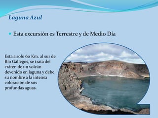 Laguna Azul

   Esta excursión es Terrestre y de Medio Día



Esta a solo 60 Km. al sur de
Río Gallegos, se trata del
cráter de un volcán
devenido en laguna y debe
su nombre a la intensa
coloración de sus
profundas aguas.
 