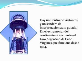 Hay un Centro de visitantes
y un sendero de
interpretación auto guiado.
En el extremo sur del
continente se encuentra el
Faro Argentino de Cabo
Vírgenes que funciona desde
1904.
 