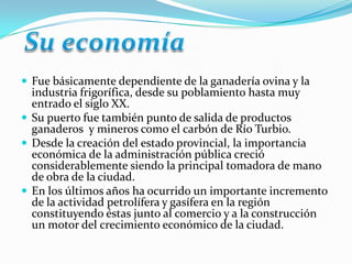  Fue básicamente dependiente de la ganadería ovina y la
  industria frigorífica, desde su poblamiento hasta muy
  entrado el siglo XX.
 Su puerto fue también punto de salida de productos
  ganaderos y mineros como el carbón de Río Turbio.
 Desde la creación del estado provincial, la importancia
  económica de la administración pública creció
  considerablemente siendo la principal tomadora de mano
  de obra de la ciudad.
 En los últimos años ha ocurrido un importante incremento
  de la actividad petrolífera y gasífera en la región
  constituyendo éstas junto al comercio y a la construcción
  un motor del crecimiento económico de la ciudad.
 