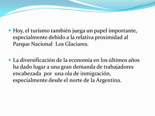  Hoy, el turismo también juega un papel importante,
 especialmente debido a la relativa proximidad al
 Parque Nacional Los Glaciares.

 La diversificación de la economía en los últimos años
 ha dado lugar a una gran demanda de trabajadores
 encabezada por una ola de inmigración,
 especialmente desde el norte de la Argentina.
 