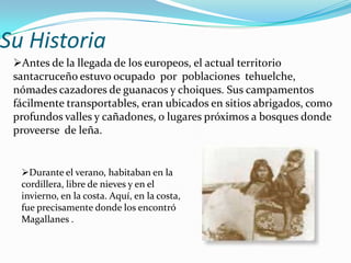 Su Historia
 Antes de la llegada de los europeos, el actual territorio
 santacruceño estuvo ocupado por poblaciones tehuelche,
 nómades cazadores de guanacos y choiques. Sus campamentos
 fácilmente transportables, eran ubicados en sitios abrigados, como
 profundos valles y cañadones, o lugares próximos a bosques donde
 proveerse de leña.


  Durante el verano, habitaban en la
  cordillera, libre de nieves y en el
  invierno, en la costa. Aquí, en la costa,
  fue precisamente donde los encontró
  Magallanes .
 