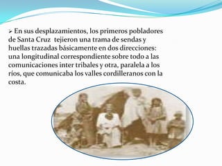  En sus desplazamientos, los primeros pobladores
de Santa Cruz tejieron una trama de sendas y
huellas trazadas básicamente en dos direcciones:
una longitudinal correspondiente sobre todo a las
comunicaciones inter tribales y otra, paralela a los
ríos, que comunicaba los valles cordilleranos con la
costa.
 
