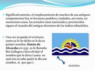  Significativamente, el emplazamiento de muchos de sus antiguos
  campamentos hoy se levantan pueblos y ciudades, así como, en
  numerosos casos, las actuales rutas nacionales y provinciales
  siguen el trazado del antiguo derrotero de los indios tehuelches.


 Una vez ocupado el territorio,
  como ya lo he dicho se le da su
  primer nombre; Simón de
  Alcazaba en 1535 ya lo llamaba
  Rio Gallegos e hizo olvidar el
  nombre que le diera Loaisa en
  1526.(no se sabe quién le dio ese
  nombre, ni por qué ).
                                                   BANDERA
 