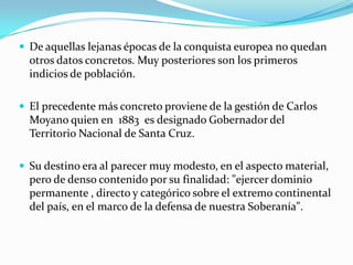  De aquellas lejanas épocas de la conquista europea no quedan
  otros datos concretos. Muy posteriores son los primeros
  indicios de población.

 El precedente más concreto proviene de la gestión de Carlos
  Moyano quien en 1883 es designado Gobernador del
  Territorio Nacional de Santa Cruz.

 Su destino era al parecer muy modesto, en el aspecto material,
  pero de denso contenido por su finalidad: "ejercer dominio
  permanente , directo y categórico sobre el extremo continental
  del país, en el marco de la defensa de nuestra Soberanía".
 