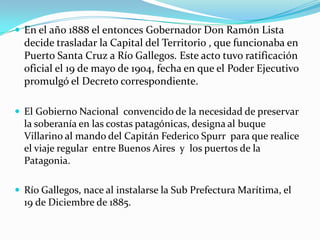  En el año 1888 el entonces Gobernador Don Ramón Lista
  decide trasladar la Capital del Territorio , que funcionaba en
  Puerto Santa Cruz a Río Gallegos. Este acto tuvo ratificación
  oficial el 19 de mayo de 1904, fecha en que el Poder Ejecutivo
  promulgó el Decreto correspondiente.

 El Gobierno Nacional convencido de la necesidad de preservar
  la soberanía en las costas patagónicas, designa al buque
  Villarino al mando del Capitán Federico Spurr para que realice
  el viaje regular entre Buenos Aires y los puertos de la
  Patagonia.

 Río Gallegos, nace al instalarse la Sub Prefectura Marítima, el
  19 de Diciembre de 1885.
 