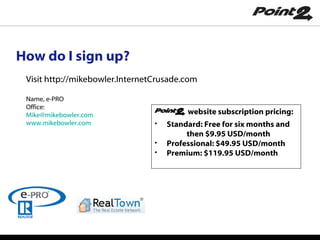 How do I sign up? website subscription pricing: Standard: Free for six months and  then $9.95 USD/month Professional: $49.95 USD/month Premium: $119.95 USD/month Visit http://mikebowler.InternetCrusade.com Name, e-PRO Office: [email_address]   www.mikebowler.com 