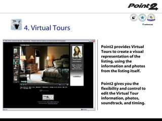 Point2 provides Virtual Tours to create a visual representation of the listing, using the information and photos from the listing itself. Point2 gives you the flexibility and control to edit the Virtual Tour information, photos, soundtrack, and timing . 4. Virtual Tours enhanced 