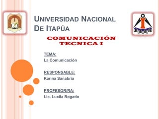 Universidad Nacional De Itapúa COMUNICACIÓN TECNICA I TEMA: La Comunicación  RESPONSABLE:  Karina Sanabria    PROFESOR/RA: Lic. Lucila Bogado  