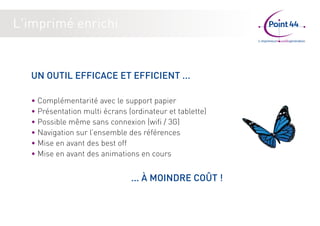 L'imprimé enrichi 
UN OUTIL EFFICACE ET EFFICIENT ... 
• Complémentarité avec le support papier 
• Présentation multi écrans (ordinateur et tablette) 
• Possible même sans connexion (wifi / 3G) 
• Navigation sur l’ensemble des références 
• Mise en avant des best off 
• Mise en avant des animations en cours 
... À MOINDRE COÛT ! 
 