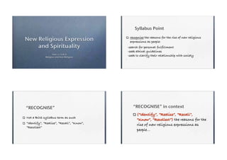 Syllabus Point

New Religious Expression                    recognise the reasons for the rise of new religious
                                            expressions as people:
    and Spirituality                       -search for personal fulfillment
                                           -seek ethical guidelines
                   Year 12 SOR II
             Religion and Non Religion
                                           -seek to clarify their relationship with society




“RECOGNISE”                                    “RECOGNISE” in context
                                                 (“Identify”, “Realise”, “Recall”,
Not a BOS syllabus term as such
                                                 “Know”, “Recollect”) the reasons for the
“Identify”, “Realise”, “Recall”, “Know”,         rise of new religious expressions as
“Recollect”
                                                 people...
 