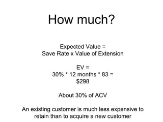How much? 
Expected Value = 
Save Rate x Value of Extension 
EV = 
30% * 12 months * 83 = 
$298 
About 30% of ACV 
An existing customer is much less expensive to 
retain than to acquire a new customer 
 