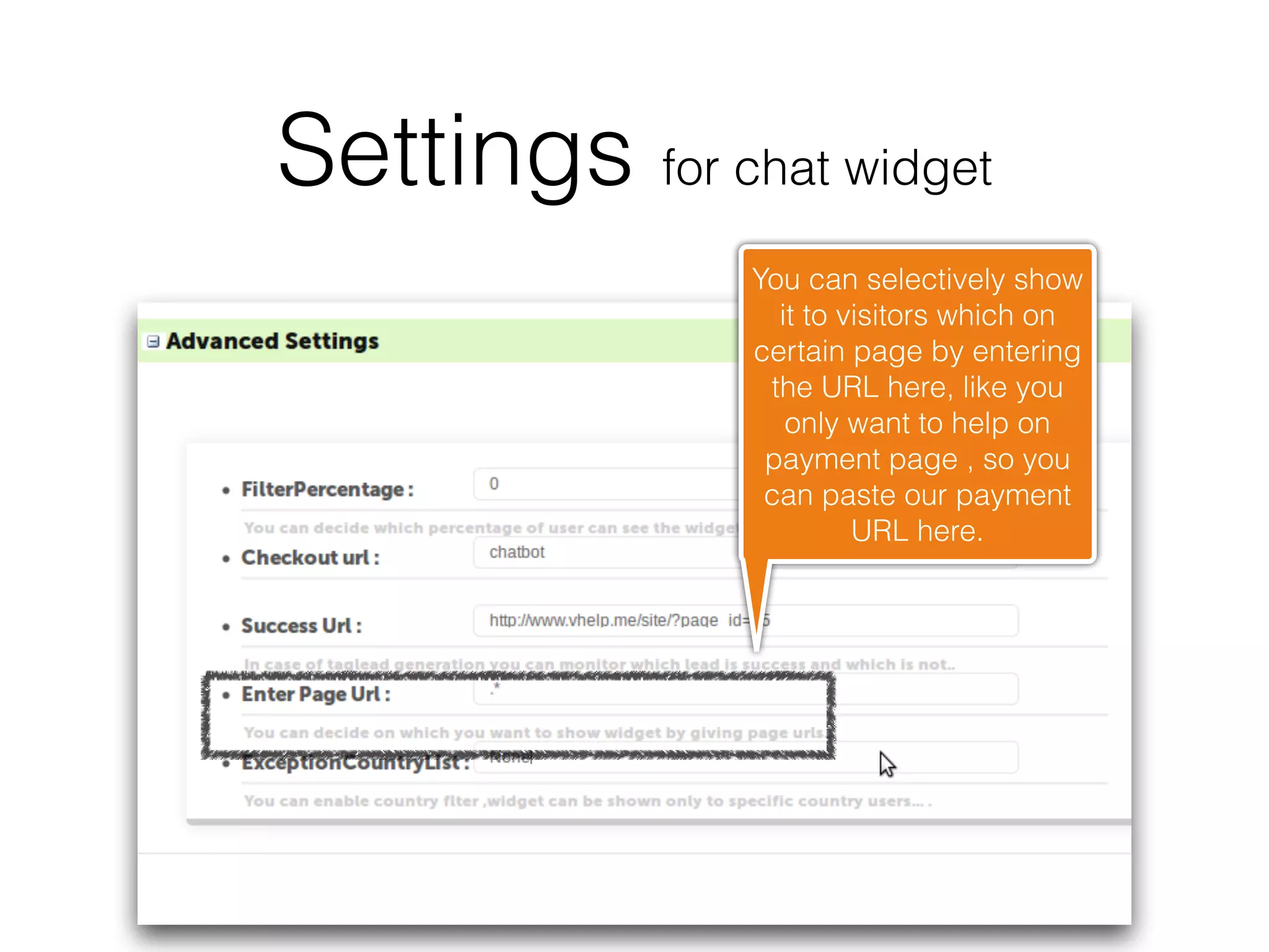 Settings for chat widget
               You can selectively show
                 it to visitors which on
               certain page by entering
                the URL here, like you
                  only want to help on
                payment page , so you
                can paste our payment
                        URL here.
 