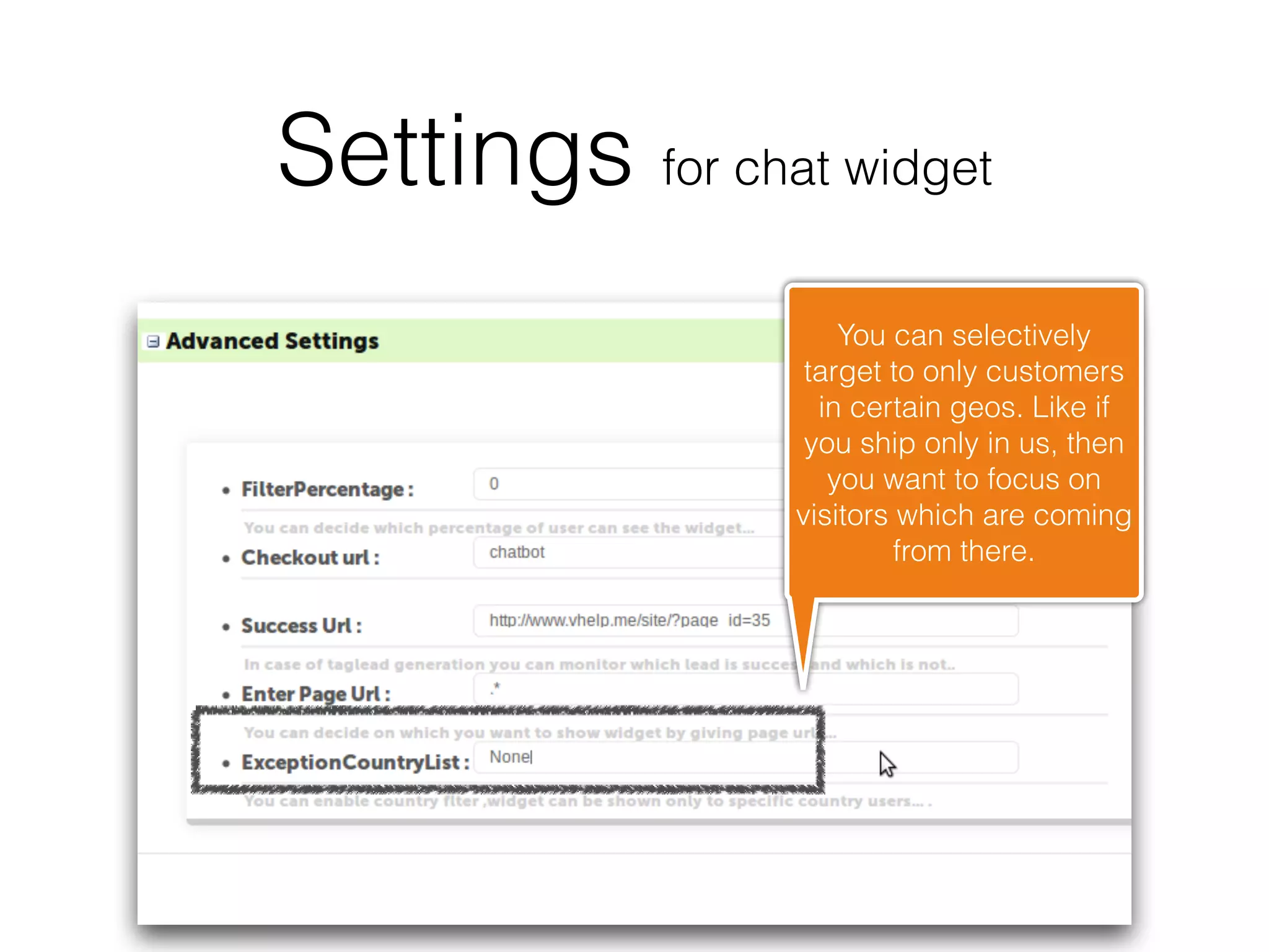 Settings for chat widget
                     You can selectively
                  target to only customers
                   in certain geos. Like if
                  you ship only in us, then
                    you want to focus on
                 visitors which are coming
                          from there.
 
