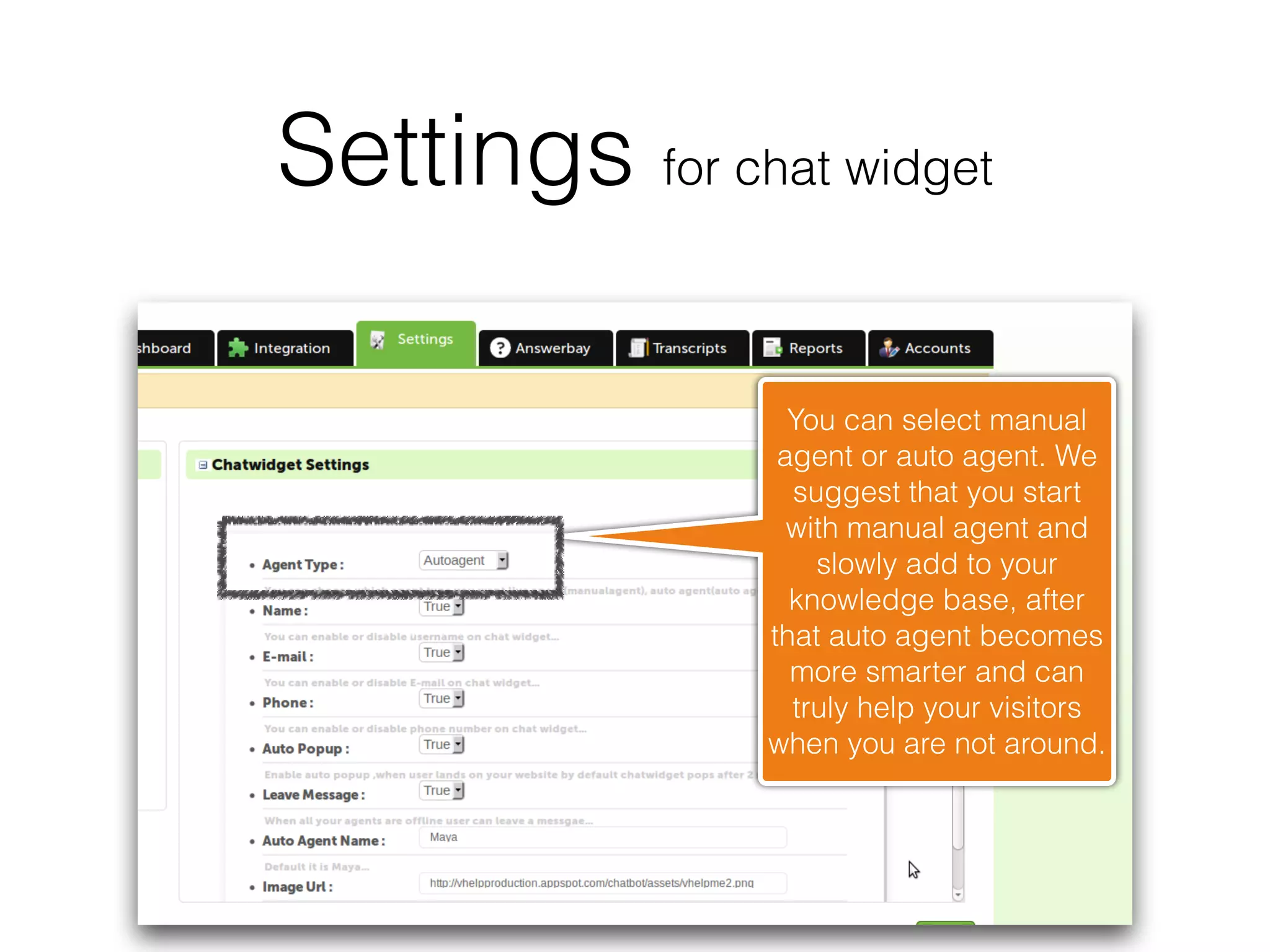 Settings for chat widget

                  You can select manual
                 agent or auto agent. We
                  suggest that you start
                  with manual agent and
                    slowly add to your
                  knowledge base, after
                that auto agent becomes
                  more smarter and can
                  truly help your visitors
                when you are not around.
 