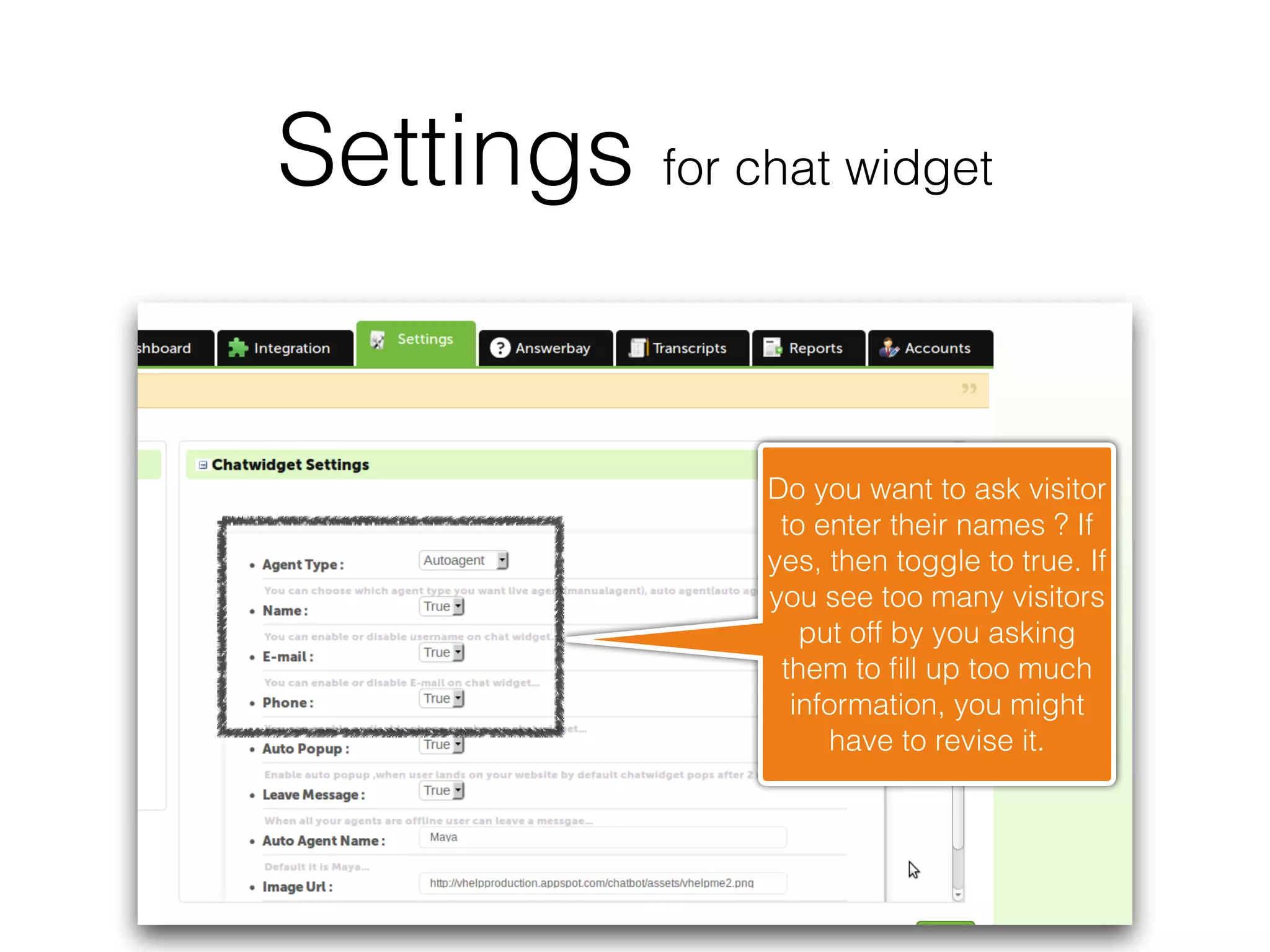 Settings for chat widget


                Do you want to ask visitor
                 to enter their names ? If
                yes, then toggle to true. If
                you see too many visitors
                   put off by you asking
                 them to ﬁll up too much
                  information, you might
                     have to revise it.
 
