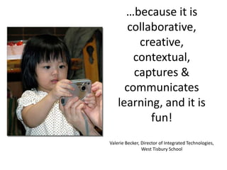 …because it is collaborative, creative, contextual, captures & communicates learning, and it is fun!  Valerie Becker, Director of Integrated Technologies, West Tisbury School